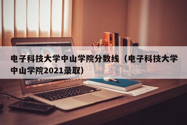 电子科技大学中山学院分数线（电子科技大学中山学院2021录取）-第1张图片