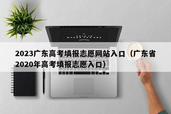 2023广东高考填报志愿网站入口（广东省2020年高考填报志愿入口）-第1张图片