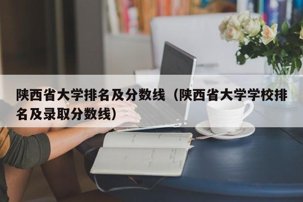 陕西省大学排名及分数线（陕西省大学学校排名及录取分数线）-第1张图片