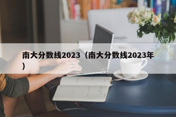 南大分数线2023（南大分数线2023年）-第1张图片