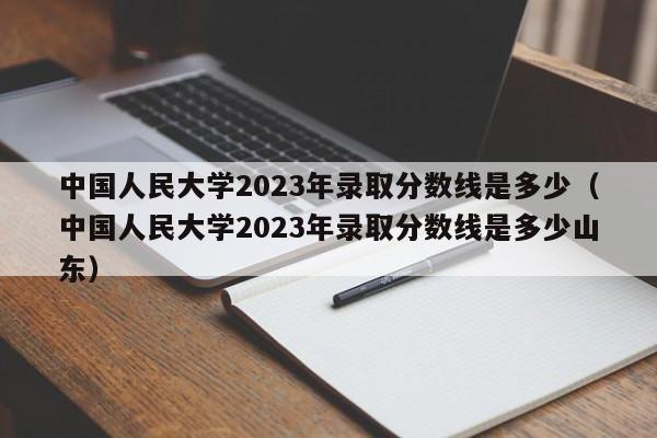 中国人民大学2023年录取分数线是多少（中国人民大学2023年录取分数线是多少山东）-第1张图片