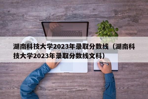 湖南科技大学2023年录取分数线（湖南科技大学2023年录取分数线文科）-第1张图片