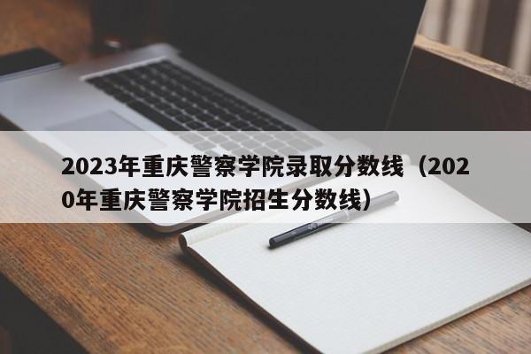 2023年重庆警察学院录取分数线（2020年重庆警察学院招生分数线）-第1张图片