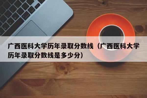 广西医科大学历年录取分数线（广西医科大学历年录取分数线是多少分）-第1张图片