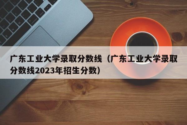 广东工业大学录取分数线（广东工业大学录取分数线2023年招生分数）-第1张图片