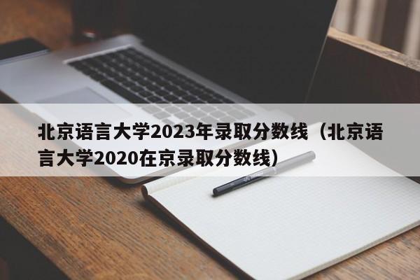 北京语言大学2023年录取分数线（北京语言大学2020在京录取分数线）-第1张图片