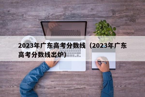 2023年广东高考分数线（2023年广东高考分数线出炉）-第1张图片