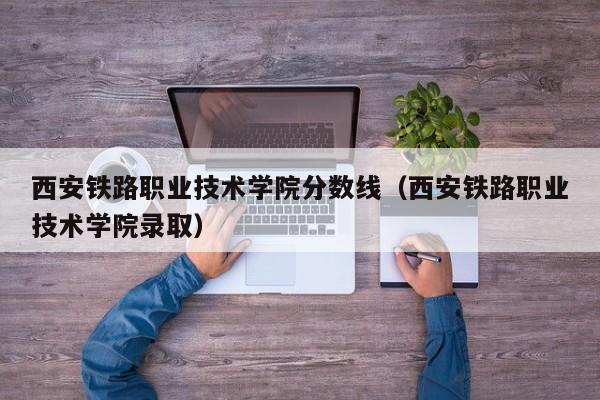 西安铁路职业技术学院分数线（西安铁路职业技术学院录取）-第1张图片