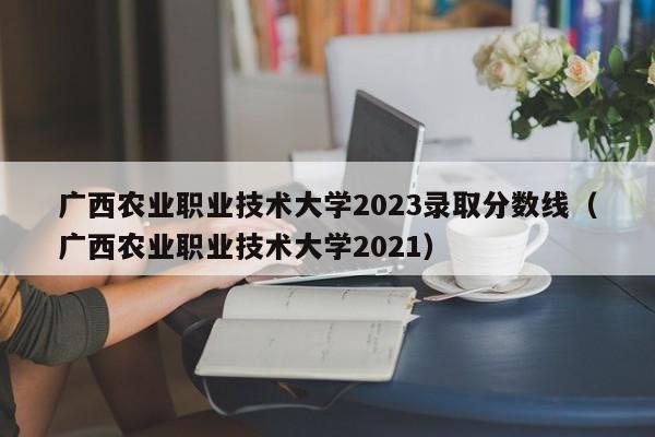 广西农业职业技术大学2023录取分数线（广西农业职业技术大学2021）-第1张图片