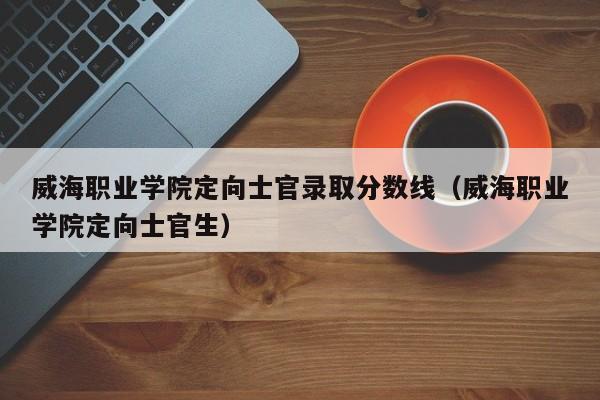 威海职业学院定向士官录取分数线（威海职业学院定向士官生）-第1张图片