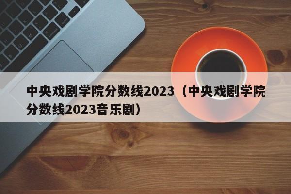 中央戏剧学院分数线2023（中央戏剧学院分数线2023音乐剧）-第1张图片