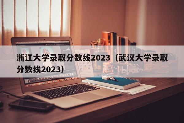 浙江大学录取分数线2023（武汉大学录取分数线2023）-第1张图片