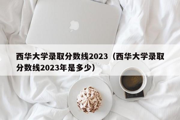 西华大学录取分数线2023（西华大学录取分数线2023年是多少）-第1张图片