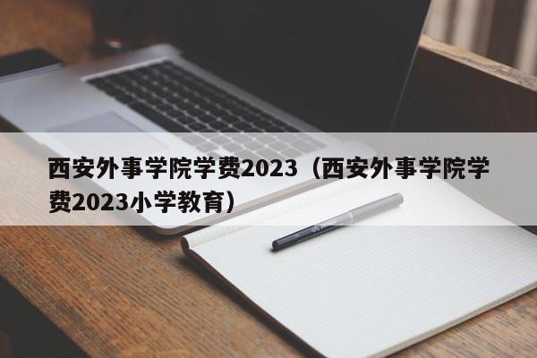 西安外事学院学费2023（西安外事学院学费2023小学教育）-第1张图片