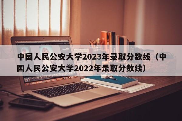 中国人民公安大学2023年录取分数线（中国人民公安大学2022年录取分数线）-第1张图片