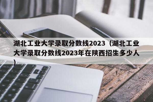 湖北工业大学录取分数线2023（湖北工业大学录取分数线2023年在陕西招生多少人）-第1张图片