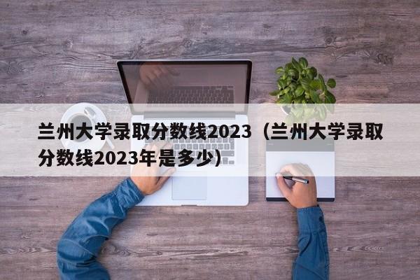 兰州大学录取分数线2023（兰州大学录取分数线2023年是多少）-第1张图片