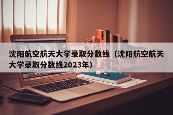 沈阳航空航天大学录取分数线（沈阳航空航天大学录取分数线2023年）-第1张图片