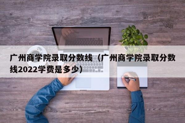 广州商学院录取分数线（广州商学院录取分数线2022学费是多少）-第1张图片