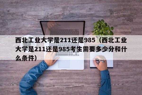 西北工业大学是211还是985（西北工业大学是211还是985考生需要多少分和什么条件）-第1张图片