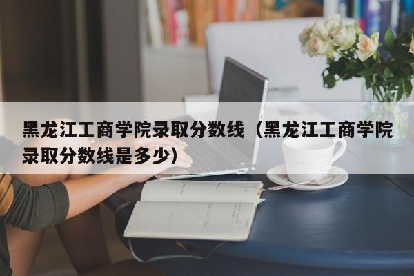 黑龙江工商学院录取分数线（黑龙江工商学院录取分数线是多少）-第1张图片