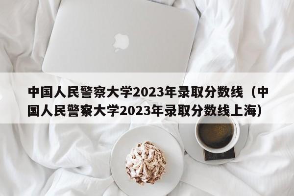 中国人民警察大学2023年录取分数线（中国人民警察大学2023年录取分数线上海）-第1张图片