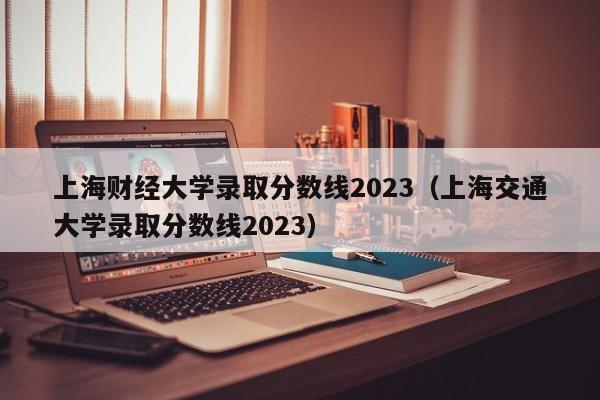 上海财经大学录取分数线2023（上海交通大学录取分数线2023）-第1张图片