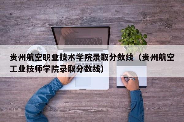 贵州航空职业技术学院录取分数线（贵州航空工业技师学院录取分数线）-第1张图片