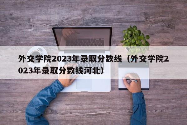 外交学院2023年录取分数线（外交学院2023年录取分数线河北）-第1张图片