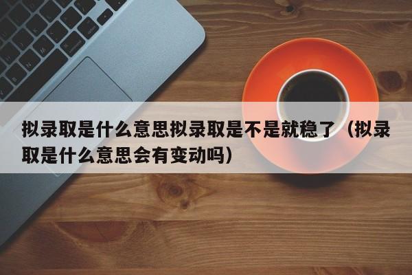 拟录取是什么意思拟录取是不是就稳了（拟录取是什么意思会有变动吗）-第1张图片