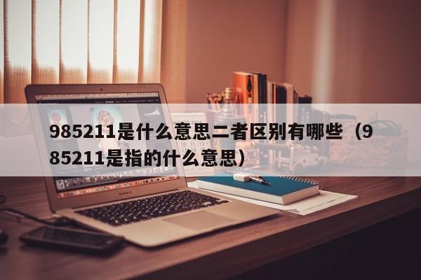 985211是什么意思二者区别有哪些（985211是指的什么意思）-第1张图片