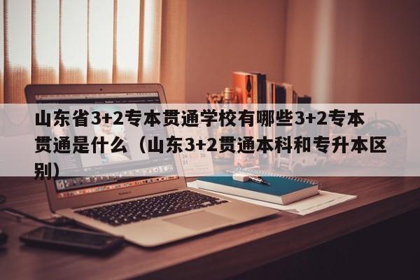 山东省3+2专本贯通学校有哪些3+2专本贯通是什么（山东3+2贯通本科和专升本区别）-第1张图片