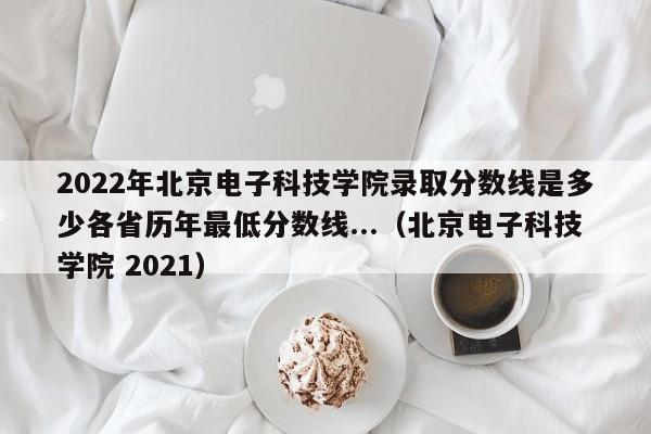 2022年北京电子科技学院录取分数线是多少各省历年最低分数线...（北京电子科技学院 2021）-第1张图片