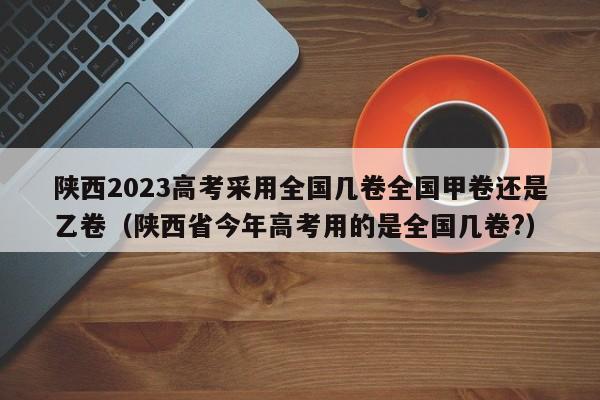 陕西2023高考采用全国几卷全国甲卷还是乙卷（陕西省今年高考用的是全国几卷?）-第1张图片