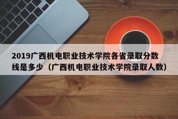 2019广西机电职业技术学院各省录取分数线是多少（广西机电职业技术学院录取人数）-第1张图片