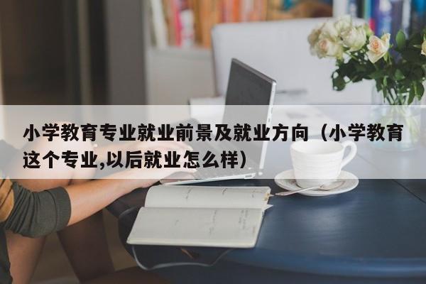 小学教育专业就业前景及就业方向（小学教育这个专业,以后就业怎么样）-第1张图片