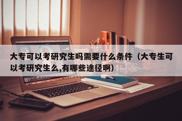 大专可以考研究生吗需要什么条件（大专生可以考研究生么,有哪些途径啊）-第1张图片