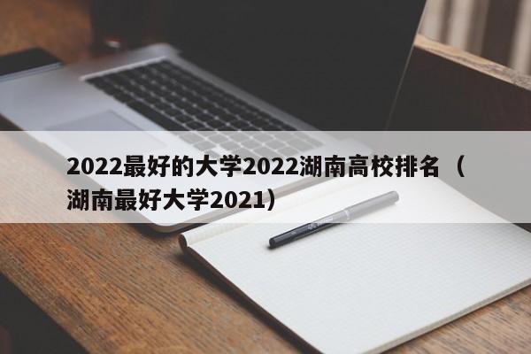 2022最好的大学2022湖南高校排名（湖南最好大学2021）-第1张图片