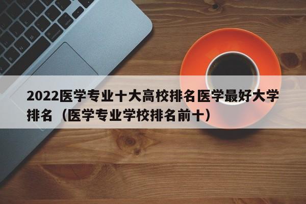 2022医学专业十大高校排名医学最好大学排名（医学专业学校排名前十）-第1张图片