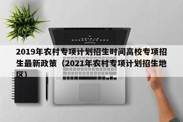 2019年农村专项计划招生时间高校专项招生最新政策（2021年农村专项计划招生地区）-第1张图片