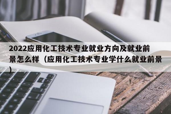 2022应用化工技术专业就业方向及就业前景怎么样（应用化工技术专业学什么就业前景）-第1张图片