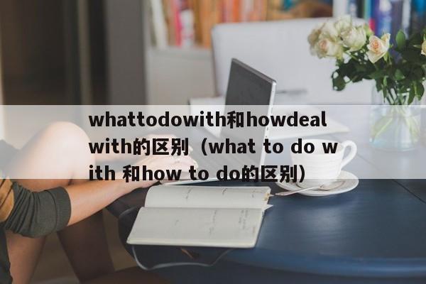 whattodowith和howdealwith的区别（what to do with 和how to do的区别）-第1张图片