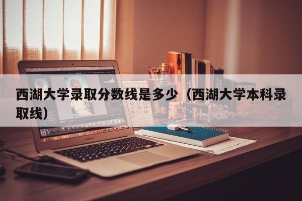 西湖大学录取分数线是多少（西湖大学本科录取线）-第1张图片