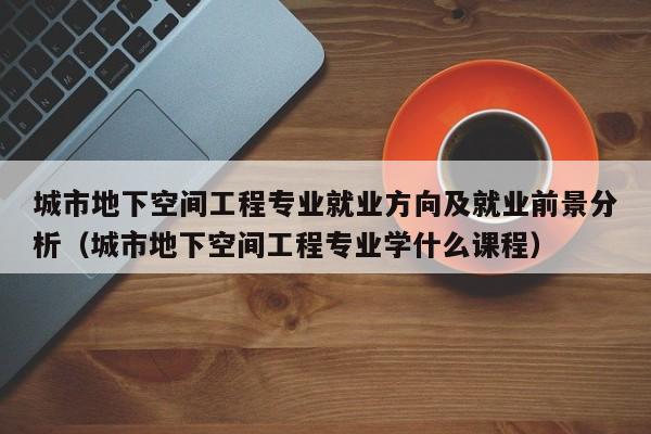 城市地下空间工程专业就业方向及就业前景分析（城市地下空间工程专业学什么课程）-第1张图片