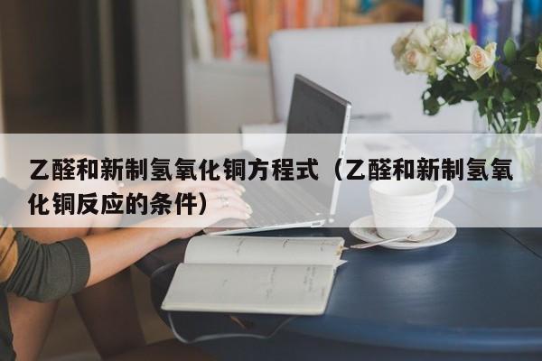 乙醛和新制氢氧化铜方程式（乙醛和新制氢氧化铜反应的条件）-第1张图片