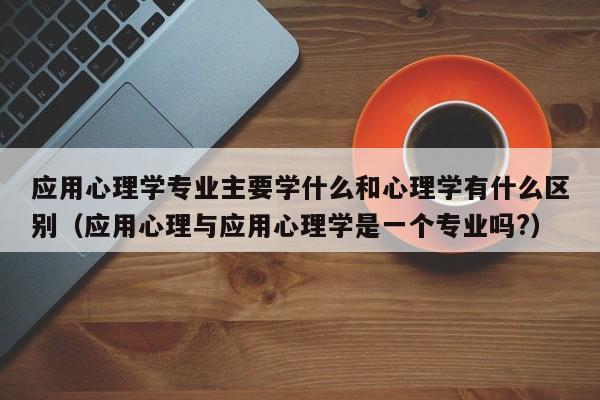 应用心理学专业主要学什么和心理学有什么区别（应用心理与应用心理学是一个专业吗?）-第1张图片