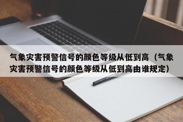 气象灾害预警信号的颜色等级从低到高（气象灾害预警信号的颜色等级从低到高由谁规定）-第1张图片