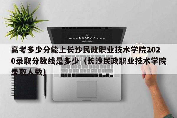 高考多少分能上长沙民政职业技术学院2020录取分数线是多少（长沙民政职业技术学院录取人数）-第1张图片