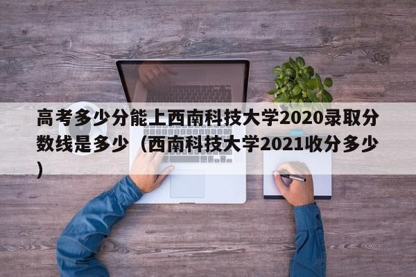 高考多少分能上西南科技大学2020录取分数线是多少（西南科技大学2021收分多少）-第1张图片