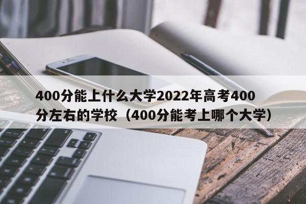 400分能上什么大学2022年高考400分左右的学校（400分能考上哪个大学）-第1张图片